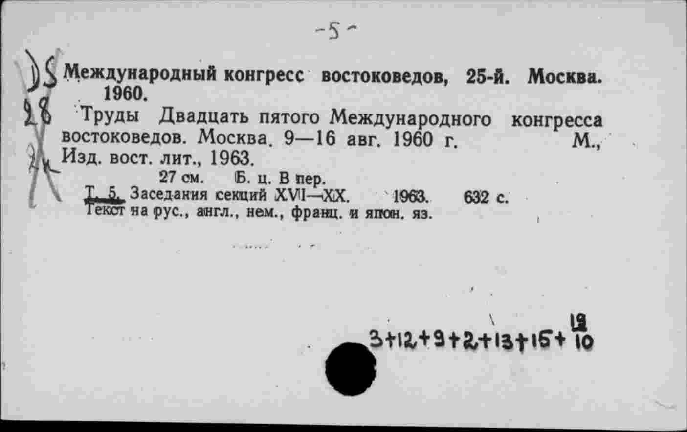 ﻿-5'
Международный конгресс востоковедов, 25-й. Москва. 1960.
Труды Двадцать пятого Международного конгресса < востоковедов. Москва. 9—16 авг. 1960 г.	М.,
;'к Изд. вост, лит., 1963.
1 V-	27 см. 6. ц. В пер.
Заседания секций XVI—'XX.	1963.
Текст на рус., англ., нем., франц, и япон. яз.
632 с.
а,+1м-<5+ ю